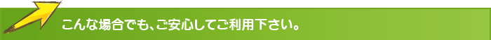 こんな場合でも、ご安心してご利用下さい。